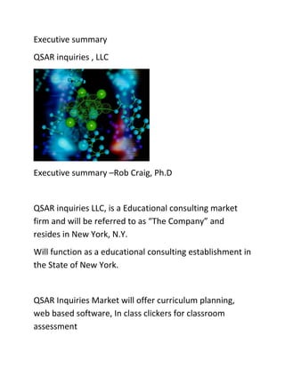 Executive summary
QSAR inquiries , LLC




Executive summary –Rob Craig, Ph.D


QSAR inquiries LLC, is a Educational consulting market
firm and will be referred to as “The Company” and
resides in New York, N.Y.
Will function as a educational consulting establishment in
the State of New York.


QSAR Inquiries Market will offer curriculum planning,
web based software, In class clickers for classroom
assessment
 