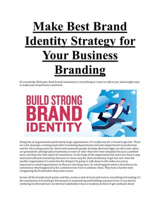 Make Best Brand
Identity Strategy for
Your Business
Branding
Hi everybody. Welcome, Back brand consistency is everythingso I want to talk to you about eight ways
to make your brand more consistent.
Doing lots of organizations particularlylarge organizations. It'sreallyeasy for a brand to get lost. There
are a lot of people creatingassets their marketingdepartmentsand salesdepartmentsin production
unit for all creatingassets for the brand constantlypeople develop alternate logos are alternate colors
are groundsfor photographytreatmentsor tones of voice that over time compiled into just a jumbled
mess and they lose that aspect of consistency. So the large of the organization the more you have to pay
attention to Brand consistency because it's more easy for that consistency to get lost over time the
smaller organization it's easier but the thingis I'm going to talk about in thisvideo are just as
important as small organizations as theyare two large ones. So what happenswhen a brand loses its
consistency what happened to his customerslose trust it confuses them. They have a harder time
recognizing the brand when theycome across.
Across all the brandstouch points and this createsa lack of trust and trust is everythingin branding. So
the consistency in brandingis Paramount in maintainingand buildingcustomer trust. It can also be
confusing to internal team. So internal stakeholdershave a tendencyto kind of get confused about
 
