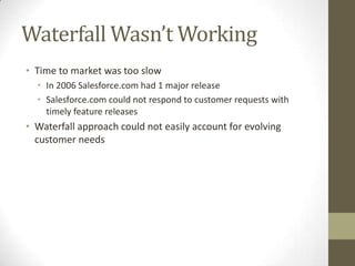 Waterfall Wasn’t Working
• Time to market was too slow
  • In 2006 Salesforce.com had 1 major release
  • Salesforce.com could not respond to customer requests with
    timely feature releases
• Waterfall approach could not easily account for evolving
  customer needs
 