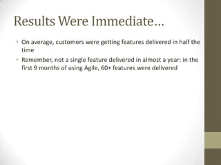 Results Were Immediate…
• On average, customers were getting features delivered in half the
  time
• Remember, not a single feature delivered in almost a year: in the
  first 9 months of using Agile, 60+ features were delivered
 