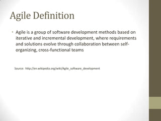 Agile Definition
• Agile is a group of software development methods based on
  iterative and incremental development, where requirements
  and solutions evolve through collaboration between self-
  organizing, cross-functional teams


 Source: http://en.wikipedia.org/wiki/Agile_software_development
 