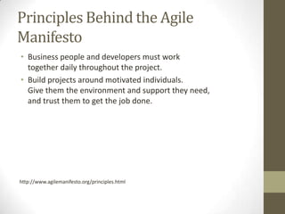 Principles Behind the Agile
Manifesto
• Business people and developers must work
  together daily throughout the project.
• Build projects around motivated individuals.
  Give them the environment and support they need,
  and trust them to get the job done.




http://www.agilemanifesto.org/principles.html
 