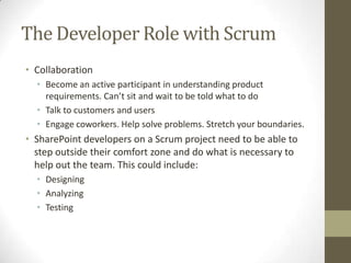 The Developer Role with Scrum
• Collaboration
  • Become an active participant in understanding product
    requirements. Can’t sit and wait to be told what to do
  • Talk to customers and users
  • Engage coworkers. Help solve problems. Stretch your boundaries.
• SharePoint developers on a Scrum project need to be able to
  step outside their comfort zone and do what is necessary to
  help out the team. This could include:
  • Designing
  • Analyzing
  • Testing
 