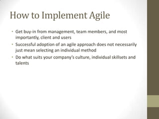 How to Implement Agile
• Get buy-in from management, team members, and most
  importantly, client and users
• Successful adoption of an agile approach does not necessarily
  just mean selecting an individual method
• Do what suits your company’s culture, individual skillsets and
  talents
 