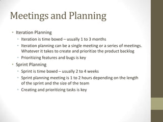 Meetings and Planning
• Iteration Planning
  • Iteration is time boxed – usually 1 to 3 months
  • Iteration planning can be a single meeting or a series of meetings.
    Whatever it takes to create and prioritize the product backlog
  • Prioritizing features and bugs is key
• Sprint Planning
  • Sprint is time boxed – usually 2 to 4 weeks
  • Sprint planning meeting is 1 to 2 hours depending on the length
    of the sprint and the size of the team
  • Creating and prioritizing tasks is key
 