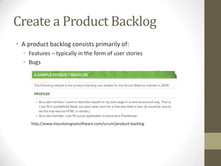 Create a Product Backlog
• A product backlog consists primarily of:
  • Features – typically in the form of user stories
  • Bugs




     http://www.mountaingoatsoftware.com/scrum/product-backlog
 