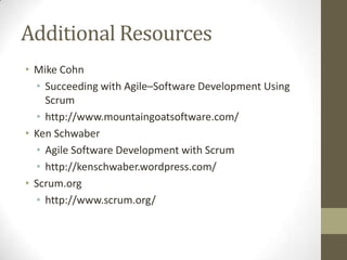 Additional Resources
• Mike Cohn
  • Succeeding with Agile–Software Development Using
    Scrum
  • http://www.mountaingoatsoftware.com/
• Ken Schwaber
  • Agile Software Development with Scrum
  • http://kenschwaber.wordpress.com/
• Scrum.org
  • http://www.scrum.org/
 