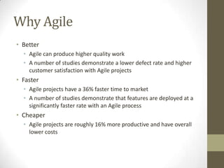 Why Agile
• Better
  • Agile can produce higher quality work
  • A number of studies demonstrate a lower defect rate and higher
    customer satisfaction with Agile projects
• Faster
  • Agile projects have a 36% faster time to market
  • A number of studies demonstrate that features are deployed at a
    significantly faster rate with an Agile process
• Cheaper
  • Agile projects are roughly 16% more productive and have overall
    lower costs
 