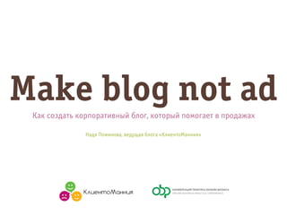 Make blog not ad
Как создать корпоративный блог, который помогает в продажах
Надя Поминова, ведущая блога «КлиентоМанния»

 
