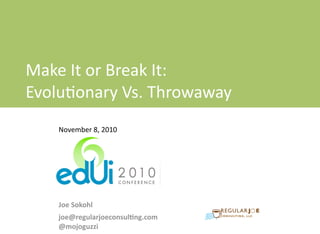  
	
  
Make	
  It	
  or	
  Break	
  It:	
  Evolu0onary	
  Vs.	
  Throwaway	
  Protoyping	
  	
   EdUI	
  –	
  Nov	
  8,	
  2010
Make	
  It	
  or	
  Break	
  It:	
  
Evolu0onary	
  Vs.	
  Throwaway	
  
Protoyping
November	
  8,	
  2010
Joe	
  Sokohl
joe@regularjoeconsul2ng.com
@mojoguzzi
 