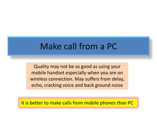 Make call from a PC
     Quality may not be as good as using your
    mobile handset especially when you are on
    wireless connection. May suffers from delay,
    echo, cracking voice and back ground noise


It is better to make calls from mobile phones than PC
 