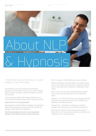 About NLP
& Hypnosis
HYPNOTHERAPY AND NLP ARE TWO OF THE MOST
POWERFUL TOOLS FOR CHANGE.
Hypnotherapy is the use of hypnosis for therapeutic
purposes, it uses hypnosis to put you into a more receptive
state so that you are able to make the changes to your life
that you want.
In the natural and relaxed state of hypnotherapy, we can
communicate directly and easily with the unconscious mind.
How will I know if I am hypnotised?
Most people can’t tell the difference between the hypnotised
state and the waking state. Some people feel relaxed and
lethargic, others feel a sort of lightness.
One thing that people do notice is an inexplicable
change in their daily behaviours after the session.
NLP is a system of many different processes and tools.
Different techniques and combinations are used for various
issues. Like hypnosis, success rates in using NLP are very
high in many areas and it is effective in dealing with many
issues.
Neuro: Your mind: We explore the relationships between
how you think, how you feel and how you interpret the
world.
Linguistic: Your self talk: How you use or interpret language
and words, how you communicate, how this affects your
beliefs and everyday behaviours
Programming: The patterns of behaviour, emotions,
strategies and actions you use to deal with everyday life.
Both hypnosis & NLP only work because you choose to
allow them or not. They cannot do anything, or make you do
anything, you don’t want to be done.
Make Changes 10
 