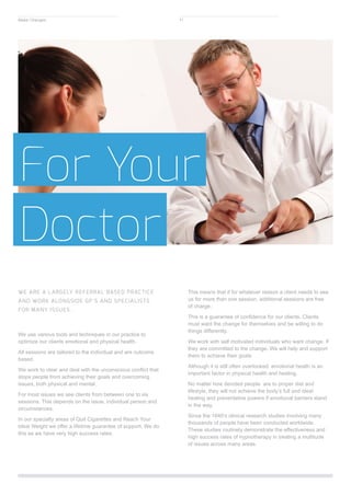 For Your
Doctor
WE ARE A LARGELY REFERRAL BASED PRACTICE
AND WORK ALONGSIDE GP’S AND SPECIALISTS
FOR MANY ISSUES.
We use various tools and techniques in our practice to
optimize our clients emotional and physical health.
All sessions are tailored to the individual and are outcome
based.
We work to clear and deal with the unconscious conflict that
stops people from achieving their goals and overcoming
issues, both physical and mental.
For most issues we see clients from between one to six
sessions. This depends on the issue, individual person and
circumstances.
In our specialty areas of Quit Cigarettes and Reach Your
Ideal Weight we offer a lifetime guarantee of support. We do
this as we have very high success rates.
This means that if for whatever reason a client needs to see
us for more than one session, additional sessions are free
of charge.
This is a guarantee of confidence for our clients. Clients
must want the change for themselves and be willing to do
things differently.
We work with self motivated individuals who want change. If
they are committed to the change. We will help and support
them to achieve their goals
Although it is still often overlooked, emotional health is an
important factor in physical health and healing.
No matter how devoted people are to proper diet and
lifestyle, they will not achieve the body’s full and ideal
healing and preventative powers if emotional barriers stand
in the way.
Since the 1840’s clinical research studies involving many
thousands of people have been conducted worldwide.
These studies routinely demonstrate the effectiveness and
high success rates of hypnotherapy in treating a multitude
of issues across many areas.
Make Changes 11
 