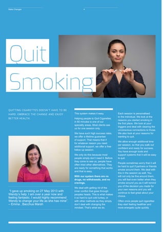 “I gave up smoking on 27 May 2013 with
Wendy’s help. I am over a year now and
feeling fantastic. I would highly recommend
Wendy to change your life as she has mine”. 	
– Emma , Bacchus Marsh
This system makes it easy.
Helping people to Quit Cigarettes
in 60 minutes is one of our
specialty areas. Most clients see
us for one session only.
We have such high success rates,
we offer a lifetime guarantee
of support. That means that if
for whatever reason you need
additional support, we offer a free
follow up session.
We only do this because most
people simply don’t need it. Before
they come to see us, people have
often tried other alternatives. They
are ready for something that works
and that is easy.
With our system there are no
drugs, no withdrawals, and no
cravings.
We deal with getting rid of the
inner conflict that goes through
peoples heads. This is what makes
it so hard to quit cold turkey, or
with other methods as they simply
don’t deal with changing the
mindset. That’s what we do.
Each session is personalised
to the individual. We look at the
reasons you started smoking in
the first place. We look at your
triggers and deal with clearing the
unconscious connections to those.
We also look at your reasons for
wanting to quit.
We allow enough additional time
per session, so that you walk out
confident and ready for success.
You have enough tools and
support systems that it will be easy
to quit.
People sometimes worry that it will
be hard to quit if partners or friends
smoke around them. We deal with
this in the session as well. You
will not only be fine around them,
you will feel even better when they
smoke around you as it will remind
you of the decision you made for
your own reasons and you will
continue to feel great about your
choice.
Often once people quit cigarettes
they start feeling healthier and
more energetic quite quickly.
Quit
Smoking
QUITTING CIGARETTES DOESN’T HAVE TO BE
HARD. EMBRACE THE CHANGE AND ENJOY
BETTER HEALTH.
Make Changes 4
 