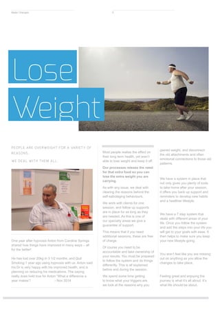 One year after hypnosis Anton from Caroline Springs
shared how things have improved in many ways – all
for the better!
He has lost over 20kg in 3 1/2 months, and Quit
Smoking 1 year ago using hypnosis with us. Anton said
his Dr is very happy with his improved health, and is
planning on reducing his medications. The saying
really does hold true for Anton “What a difference a
year makes”! - Nov 2014
Most people realise the effect on
their long term health, yet aren’t
able to lose weight and keep it off.
Our processes release the need
for that extra food so you can
lose the extra weight you are
carrying.
As with any issue, we deal with
clearing the reasons behind the
self-sabotaging behaviours.
We work with clients for one
session, and follow up supports
are in place for as long as they
are needed. As this is one of
our specialty areas we give a
guarantee of support.
This means that if you need
additional sessions, these are free
of charge.
Of course you need to be
accountable and take ownership of
your results. You must be prepared
to follow the system and do things
differently. This is all explained
before and during the session.
We spend some time getting
to know what your triggers are,
we look at the reasons why you
gained weight, and disconnect
the old attachments and often
emotional connections to those old
patterns.
We have a system in place that
not only gives you plenty of tools
to take home after your session,
it offers you back up support and
reminders to develop new habits
and a healthier lifestyle.
We have a 7 step system that
deals with different areas of your
life. Once you follow the system
and add the steps into your life you
will get to your goals with ease. It
then helps to make sure you keep
your new lifestyle going.
You won’t feel like you are missing
out on anything as you allow the
changes to take place.
Feeling great and enjoying the
journey is what it’s all about. It’s
what life should be about.
Lose
Weight
PEOPLE ARE OVERWEIGHT FOR A VARIETY OF
REASONS.
WE DEAL WITH THEM ALL.
Make Changes 5
 