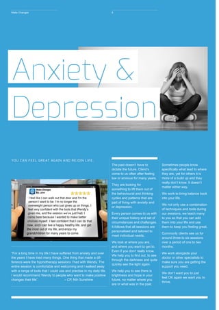 “For a long time in my life I have suffered from anxiety and over
the years I have tried many things. One thing that made a dif-
ference were the hypnotherapy sessions I had with Wendy. The
entire session is comfortable and welcoming and I walked away
with a range of tools that I could use and practise in my daily life.
I would recommend Wendy to people who want to make positive
changes their life”. 		 – CP, Nth Sunshine
The past doesn’t have to
dictate the future. Client’s
come to us often after feeling
low or anxious for many years.
They are looking for
something to lift them out of
the behavioural and thinking
cycles and patterns that are
part of living with anxiety and
or depression.
Every person comes to us with
their unique history and set of
circumstances and challenges.
It follows that all sessions are
personalised and tailored to
meet individual needs.
We look at where you are,
and where you want to get to.
Even if you don’t really know.
We help you to find out, to see
through the darkness and quite
quickly see the light again.
We help you to see there is
brightness and hope in your
future, no matter where you
are or what was in the past.
Sometimes people know
specifically what lead to where
they are, yet for others it is
more of a build up and they
really don’t know. It doesn’t
matter either way.
We work to bring balance back
into your life.
We not only use a combination
of techniques and tools during
our sessions, we teach many
to you so that you can add
them into your life and use
them to keep you feeling great.
Commonly clients see us for
around three to six sessions
over a period of one to two
months.
We work alongside your
doctor or other specialists to
make sure you are getting the
support you need.
We don’t want you to just
feel OK again we want you to
thrive.
Anxiety &
Depression
YOU CAN FEEL GREAT AGAIN AND REJOIN LIFE.
Make Changes 6
 