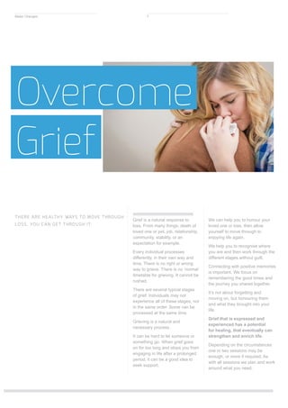 Grief is a natural response to
loss. From many things: death of
loved one or pet, job, relationship,
community, stability, or an
expectation for example.
Every individual processes
differently, in their own way and
time. There is no right or wrong
way to grieve. There is no ‘normal’
timetable for grieving. It cannot be
rushed.
There are several typical stages
of grief. Individuals may not
experience all of these stages, nor
in the same order. Some can be
processed at the same time.
Grieving is a natural and
necessary process.
It can be hard to let someone or
something go. When grief goes
on for too long and stops you from
engaging in life after a prolonged
period, it can be a good idea to
seek support.
We can help you to honour your
loved one or loss, then allow
yourself to move through to
enjoying life again.
We help you to recognise where
you are and then work through the
different stages without guilt.
Connecting with positive memories
is important. We focus on
remembering the good times and
the journey you shared together.
It’s not about forgetting and
moving on, but honouring them
and what they brought into your
life.
Grief that is expressed and
experienced has a potential
for healing, that eventually can
strengthen and enrich life.
Depending on the circumstances
one or two sessions may be
enough, or more if required. As
with all sessions we plan and work
around what you need.
Overcome
Grief
THERE ARE HEALTHY WAYS TO MOVE THROUGH
LOSS. YOU CAN GET THROUGH IT.
Make Changes 7
 