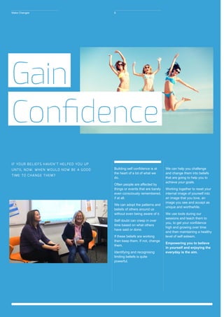 Building self confidence is at
the heart of a lot of what we
do.
Often people are affected by
things or events that are barely
even consciously remembered,
if at all.
We can adopt the patterns and
beliefs of others around us
without even being aware of it.
Self doubt can creep in over
time based on what others
have said or done.
If these beliefs are working
then keep them. If not, change
them.
Identifying and recognising
limiting beliefs is quite
powerful.
We can help you challenge
and change them into beliefs
that are going to help you to
achieve your goals.
Working together to reset your
internal image of yourself into
an image that you love, an
image you see and accept as
unique and worthwhile.
We use tools during our
sessions and teach them to
you, to get your confidence
high and growing over time
and then maintaining a healthy
level of self esteem.
Empowering you to believe
in yourself and enjoying the
everyday is the aim.
Gain
Confidence
IF YOUR BELIEFS HAVEN’T HELPED YOU UP
UNTIL NOW. WHEN WOULD NOW BE A GOOD
TIME TO CHANGE THEM?
Make Changes 8
 