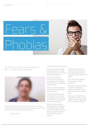 “I went to see Wendy last year. All my life I had phobia with cats. Since my
session with her my life change completely. Now I can walk free and I can visit
my friends. I recommend Wendy, she change my life” !!!!!
-	 Monica, Burnside
Using a combination of tools
and techniques we can help
you overcome fears or phobias
and regain confidence.
You will retain common
sense and won’t be taking
unnecessary risks. A healthy
level of caution is a good thing.
You’ll keep that.
People are often surprised to
learn just how common fears
and phobias are.
If a fear is holding you back
or limiting you in some way,
or stopping you from enjoying
yourself, then it might be time
to do something about it.
Fears can cause a strong
physical reaction in the body,
heart palpitations, sweating
even a panic attack. The body
reacts to a perceived threat,
when in fact no threat is
present.
We help to disconnect the
connections so consciously
and unconsciously that old
unhelpful reaction cycle can be
broken.
From one to a few sessions
we can help you regain
confidence.
There are many types of fears.
Sometimes it starts with a
specific event, other times it
just seems like it was always
there.
While it can be helpful if you
remember the reason the fear
started, it doesn’t really matter
when it comes to clearing it.
Fears &
Phobias
GET RID OF THAT FEAR THAT IS HOLDING YOU
BACK. IT DOESN’T HAVE TO BE HARD.
Make Changes 9
 