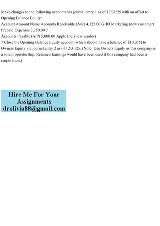 Make changes to the following accounts via journal entry 1 as of 12/31/25 with an offset to
Opening Balance Equity:
Account Amount Name Accounts Receivable (A/R) 4,125.00 GHO Marketing (new customer)
Prepaid Expenses 2,750.00 ?
Accounts Payable (A/P) 5,000.00 Apple Inc. (new vendor)
7 Close the Opening Balance Equity account (which should have a balance of $10,075) to
Owners Equity via journal entry 2 as of 12/31/25. (Note: Use Owners Equity as this company is
a sole proprietorship. Retained Earnings would have been used if this company had been a
corporation.)
 