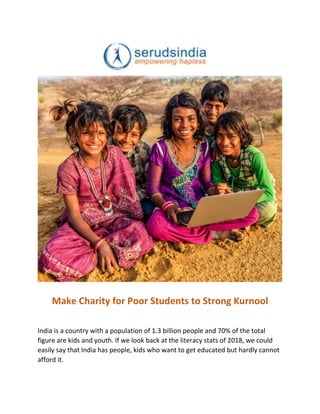 Make Charity for Poor Students to Strong Kurnool
India is a country with a population of 1.3 billion people and 70% of the total
figure are kids and youth. If we look back at the literacy stats of 2018, we could
easily say that India has people, kids who want to get educated but hardly cannot
afford it.
 