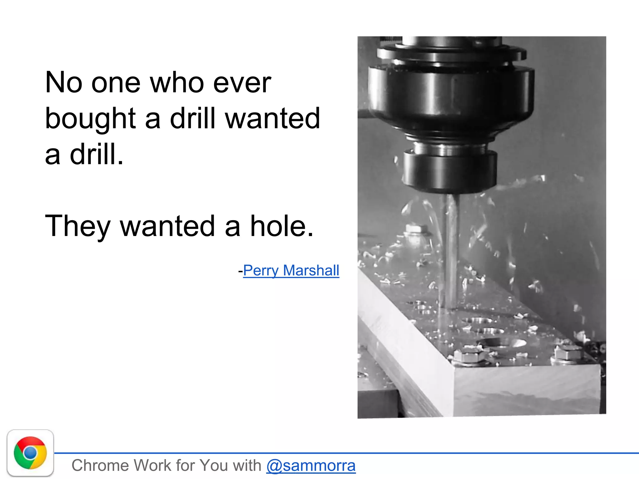 Chrome Work for You with @sammorra
No one who ever
bought a drill wanted
a drill.
They wanted a hole.
-Perry Marshall
 