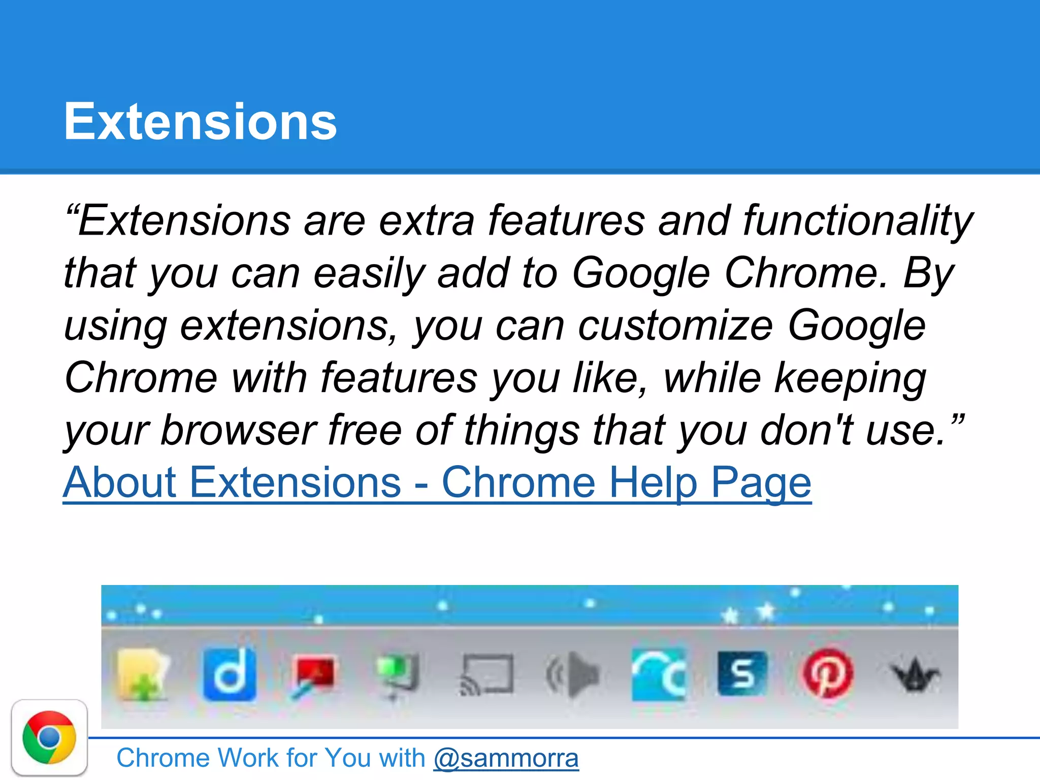 Extensions
“Extensions are extra features and functionality
that you can easily add to Google Chrome. By
using extensions, you can customize Google
Chrome with features you like, while keeping
your browser free of things that you don't use.”
About Extensions - Chrome Help Page
Chrome Work for You with @sammorra
 