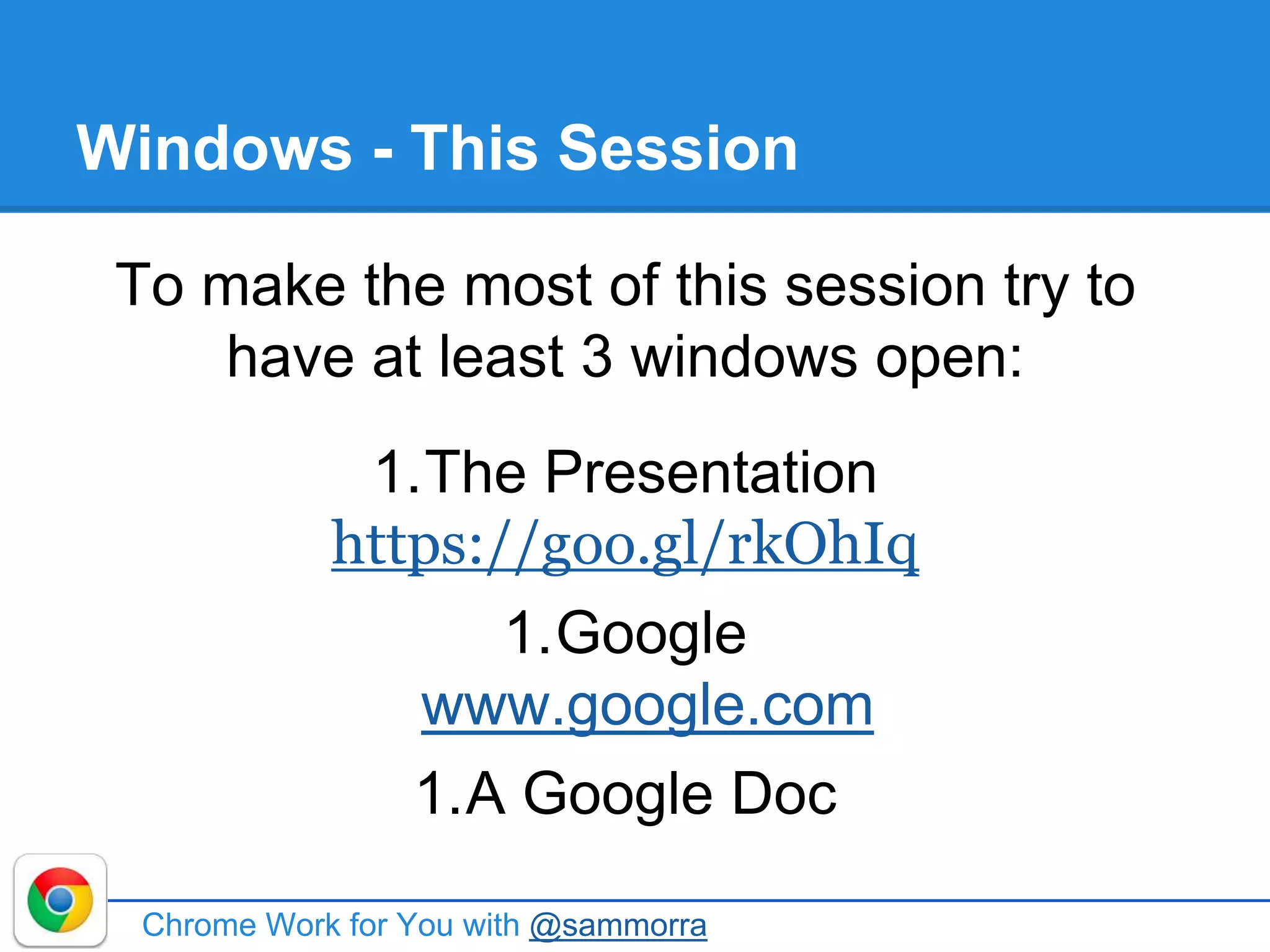 Windows - This Session
Chrome Work for You with @sammorra
To make the most of this session try to
have at least 3 windows open:
1.The Presentation
https://goo.gl/rkOhIq
1.Google
www.google.com
1.A Google Doc
 
