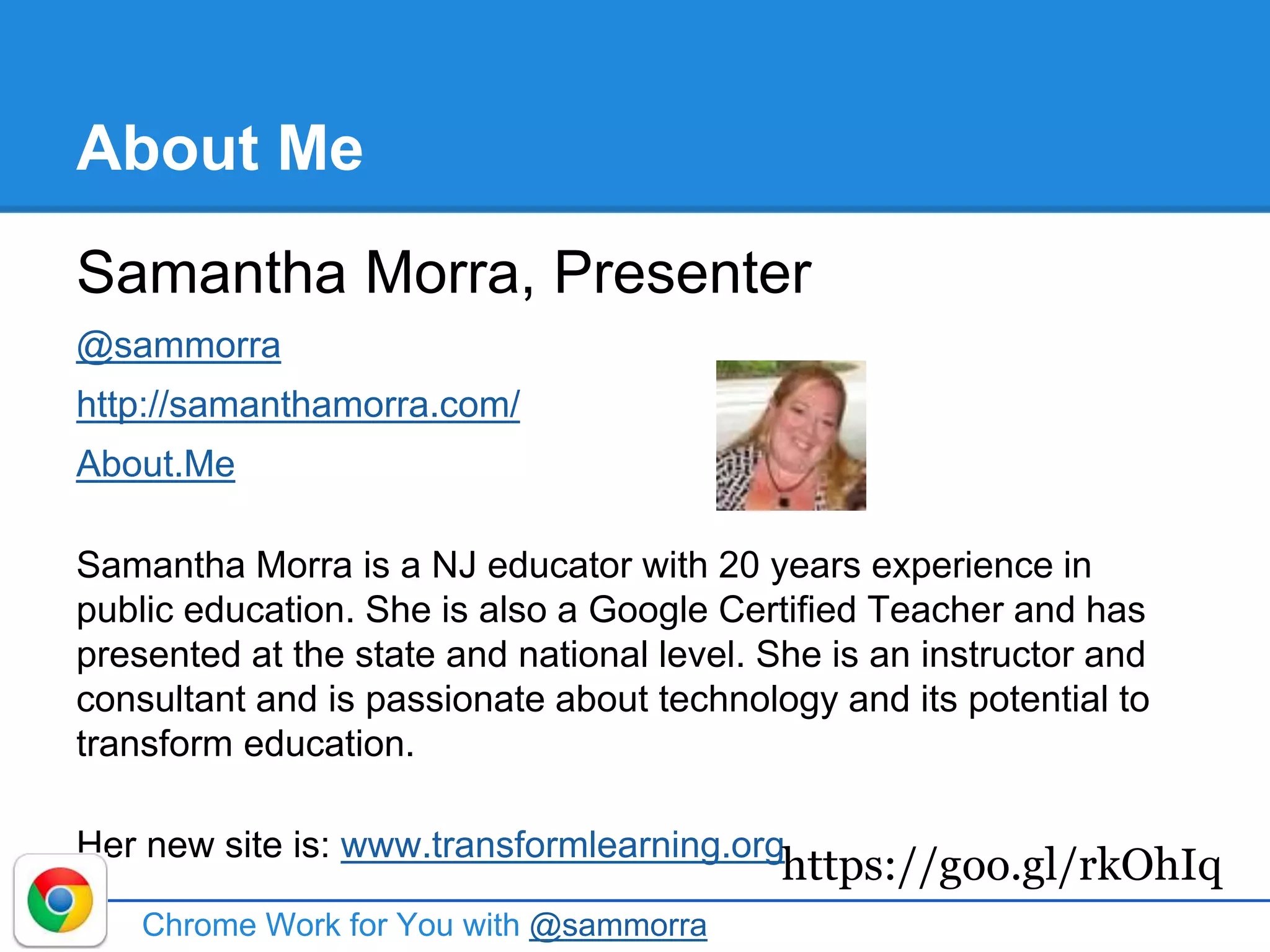About Me
Samantha Morra, Presenter
@sammorra
http://samanthamorra.com/
About.Me
Samantha Morra is a NJ educator with 20 years experience in
public education. She is also a Google Certified Teacher and has
presented at the state and national level. She is an instructor and
consultant and is passionate about technology and its potential to
transform education.
Her new site is: www.transformlearning.org
Chrome Work for You with @sammorra
https://goo.gl/rkOhIq
 