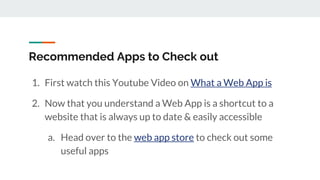 Recommended Apps to Check out
1. First watch this Youtube Video on What a Web App is
2. Now that you understand a Web App is a shortcut to a
website that is always up to date & easily accessible
a. Head over to the web app store to check out some
useful apps
 