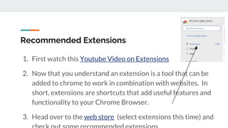 Recommended Extensions
1. First watch this Youtube Video on Extensions
2. Now that you understand an extension is a tool that can be
added to chrome to work in combination with websites. In
short, extensions are shortcuts that add useful features and
functionality to your Chrome Browser.
3. Head over to the web store (select extensions this time) and
 