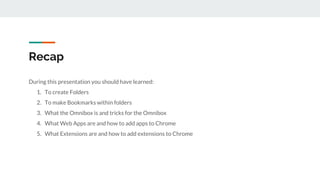 Recap
During this presentation you should have learned:
1. To create Folders
2. To make Bookmarks within folders
3. What the Omnibox is and tricks for the Omnibox
4. What Web Apps are and how to add apps to Chrome
5. What Extensions are and how to add extensions to Chrome
 