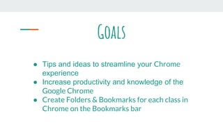 Goals
● Tips and ideas to streamline your Chrome
experience
● Increase productivity and knowledge of the
Google Chrome
● Create Folders & Bookmarks for each class in
Chrome on the Bookmarks bar
 