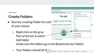 Create Folders
● Start by creating Folder for each
of your classes
○ Right click on the gray
Part of the bar & select
Add folder
(make sure the folders go in the Bookmarks bar folder)
○ Your folders should all show
 