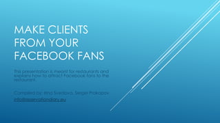 MAKE CLIENTS
FROM YOUR
FACEBOOK FANS
This presentation is meant for restaurants and
explains how to attract Facebook fans to the
restaurant.

Compiled by: Irina Svedova, Sergei Prokopov
info@reservationdiary.eu

 