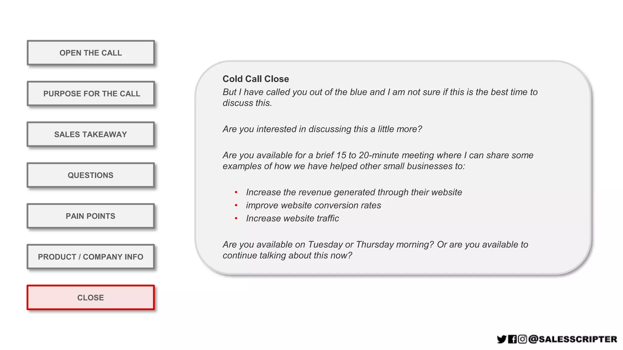 OPEN THE CALL
PURPOSE FOR THE CALL
QUESTIONS
PRODUCT / COMPANY INFO
CLOSE
SALES TAKEAWAY
PAIN POINTS
Cold Call Close
But I have called you out of the blue and I am not sure if this is the best time to
discuss this.
Are you interested in discussing this a little more?
Are you available for a brief 15 to 20-minute meeting where I can share some
examples of how we have helped other small businesses to:
• Increase the revenue generated through their website
• improve website conversion rates
• Increase website traffic
Are you available on Tuesday or Thursday morning? Or are you available to
continue talking about this now?
 