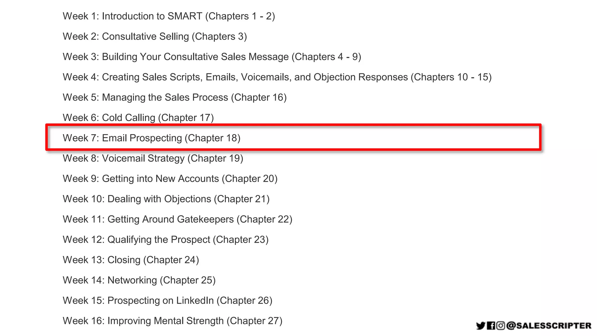 Week 1: Introduction to SMART (Chapters 1 - 2)
Week 2: Consultative Selling (Chapters 3)
Week 3: Building Your Consultative Sales Message (Chapters 4 - 9)
Week 4: Creating Sales Scripts, Emails, Voicemails, and Objection Responses (Chapters 10 - 15)
Week 5: Managing the Sales Process (Chapter 16)
Week 6: Cold Calling (Chapter 17)
Week 7: Email Prospecting (Chapter 18)
Week 8: Voicemail Strategy (Chapter 19)
Week 9: Getting into New Accounts (Chapter 20)
Week 10: Dealing with Objections (Chapter 21)
Week 11: Getting Around Gatekeepers (Chapter 22)
Week 12: Qualifying the Prospect (Chapter 23)
Week 13: Closing (Chapter 24)
Week 14: Networking (Chapter 25)
Week 15: Prospecting on LinkedIn (Chapter 26)
Week 16: Improving Mental Strength (Chapter 27)
 