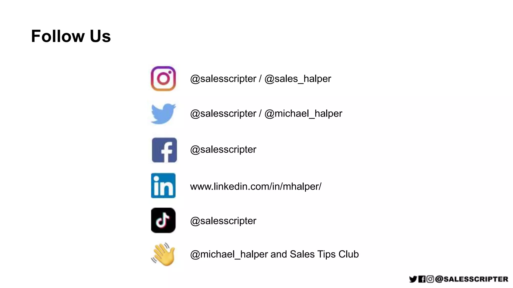 Follow Us
@salesscripter / @sales_halper
@salesscripter / @michael_halper
@salesscripter
www.linkedin.com/in/mhalper/
@salesscripter
@michael_halper and Sales Tips Club
 
