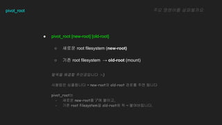 pivot_root
 pivot_root [new-root] [old-root]
 ??? root filesystem (new-root)
 ?? root filesystem  old-root (mount)
?? ???? ?????
??? ??? ?????? :-)
???? ????? ~ new-root? old-root ??? ?? ???
pivot_root?
- ??? new-root? /? ???,
- ?? root filesystem? old-root? ? ~ ??????.
 