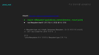 pivot_root
mount : https://man7.org/linux/man-pages/man8/mount.8.html
 mount -t [filesystem type] [device_name] [directory - mount point]
 root filesystem tree? ?? ?????? ??? ??
?? ???? ?????
-t : filesystem type ex) -t tmpfs (temporary filesystem : ??? ???? ???)
-o : ?? ex) -o size=1m (?? ?? ? )
??)
* /proc/filesystems ?? ???? filesystem type ?? ??
 