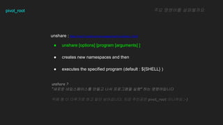 pivot_root
unshare : https://man7.org/linux/man-pages/man1/unshare.1.html
 unshare [options] [program [arguments] ]
 creates new namespaces and then
 executes the specified program (default : ${SHELL} )
?? ???? ?????
unshare ?
??? ??????? ??? ?? ????? ?? ?? ??????
?? ? ? ???? ?? ?? ?????. ?? ???? pivot_root ???? ;-)
 