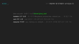 fake root path : ??? ???
isolation ?? ?? : ???? filesystems, process tree, network, ipc,  ? ?? ??
root ?? ?? : root ??? ?? ?? ?? ?? ?? ??
resource ??? : cpu, memory, i/o, network,  ???? ??? ?? ?? ?? ??
???  ?? ???? ? ???? ??????
Solved (pivot_root)
 