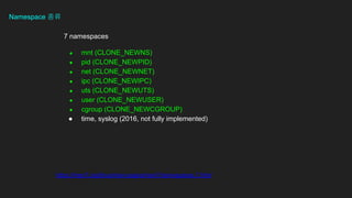 Namespace ??
https://man7.org/linux/man-pages/man7/namespaces.7.html
7 namespaces
 mnt (CLONE_NEWNS)
 pid (CLONE_NEWPID)
 net (CLONE_NEWNET)
 ipc (CLONE_NEWIPC)
 uts (CLONE_NEWUTS)
 user (CLONE_NEWUSER)
 cgroup (CLONE_NEWCGROUP)
 time, syslog (2016, not fully implemented)
 