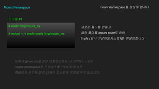 Mount Namespace
# mkdir /tmp/mount_ns
# mount -n -t tmpfs tmpfs /tmp/mount_ns
??? #1
mount namespace? ??? ???
??? ??? ???
?? ??? mount point? ??
tmpfs (?? ???????)? ??????
??? (pivot_root) ?? ?????? :-) ???????
mount namespace? ????? ???? ??
???? ??? ?? ??? ???? ??? ?? ????.
 