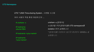 UTS Namespace
UTS ? UNIX Time-sharing System , ??? ???
?? ??? ?? ?? ????? ...
# unshare -u
# hostname
ubuntu1804
# hostname <your-name>
# hostname
<your-name>
unshare -u [???]
-u ??? ?? [???]? UTS namespace?
isolation ?? ?????
* [???]? ???? ??? ???? $SHELL ?
?????
 