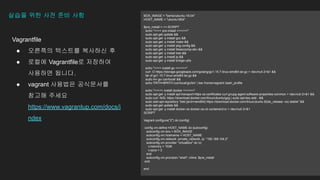 Vagrantfile
 ???? ???? ???? ?
 ??? Vagrantfile? ????
???? ???.
 vagrant ???? ?????
??? ???
https://www.vagrantup.com/docs/i
ndex
??? ?? ?? ?? ?? BOX_IMAGE = "bento/ubuntu-18.04"
HOST_NAME = "ubuntu1804"
$pre_install = <<-SCRIPT
echo ">>>> pre-install <<<<<<"
sudo apt-get update &&
sudo apt-get -y install gcc &&
sudo apt-get -y install make &&
sudo apt-get -y install pkg-config &&
sudo apt-get -y install libseccomp-dev &&
sudo apt-get -y install tree &&
sudo apt-get -y install jq &&
sudo apt-get -y install bridge-utils
echo ">>>> install go <<<<<<"
curl -O https://storage.googleapis.com/golang/go1.15.7.linux-amd64.tar.gz > /dev/null 2>&1 &&
tar xf go1.15.7.linux-amd64.tar.gz &&
sudo mv go /usr/local/ &&
echo 'PATH=$PATH:/usr/local/go/bin' | tee /home/vagrant/.bash_profile
echo ">>>>> install docker <<<<<<"
sudo apt-get -y install apt-transport-https ca-certificates curl gnupg-agent software-properties-common > /dev/null 2>&1 &&
sudo curl -fsSL https://download.docker.com/linux/ubuntu/gpg | sudo apt-key add - &&
sudo add-apt-repository "deb [arch=amd64] https://download.docker.com/linux/ubuntu $(lsb_release -cs) stable" &&
sudo apt-get update &&
sudo apt-get -y install docker-ce docker-ce-cli containerd.io > /dev/null 2>&1
SCRIPT
Vagrant.configure("2") do |config|
config.vm.define HOST_NAME do |subconfig|
subconfig.vm.box = BOX_IMAGE
subconfig.vm.hostname = HOST_NAME
subconfig.vm.network :private_network, ip: "192.168.104.2"
subconfig.vm.provider "virtualbox" do |v|
v.memory = 1536
v.cpus = 2
end
subconfig.vm.provision "shell", inline: $pre_install
end
end
 