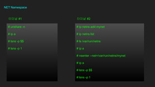 NET Namespace
# unshare -n
# ip a
# lsns -p $$
# lsns -p 1
??? #1
# ip netns add mynet
# ip netns list
# ls /var/run/netns
# ip a
# nsenter --net=/var/run/netns/mynet
# ip a
# lsns -p $$
# lsns -p 1
??? #2
 