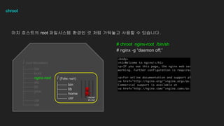 chroot
?? ???? root ????? ??? ? ?? ???? ??? ? ????.
# chroot nginx-root /bin/sh
# nginx -g daemon off;
bin
boot
nginx-root
etc
lib
proc
usr
var
/ (root filesystem)
bin
lib
home
usr
/ (Fake root)
Hacker
In Jail
 
