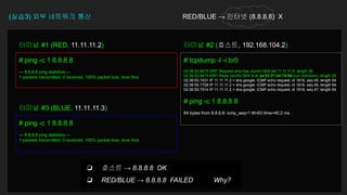 (실습3) 외부 네트워크 통신 RED/BLUE → 인터넷 (8.8.8.8) X
# ping -c 1 8.8.8.8
--- 8.8.8.8 ping statistics ---
1 packets transmitted, 0 received, 100% packet loss, time 0ms
터미널 #1 (RED, 11.11.11.2)
# tcpdump -l -i br0
02:36:52.8475 ARP, Request who-has ubuntu1804 tell 11.11.11.2, length 28
02:36:52.8475 ARP, Reply ubuntu1804 is-at aa:83:07:b4:7d:96 (oui Unknown), length 28
02:36:53.7431 IP 11.11.11.2 > dns.google: ICMP echo request, id 1818, seq 45, length 64
02:36:54.7708 IP 11.11.11.2 > dns.google: ICMP echo request, id 1818, seq 46, length 64
02:36:55.7914 IP 11.11.11.2 > dns.google: ICMP echo request, id 1818, seq 47, length 64
# ping -c 1 8.8.8.8
64 bytes from 8.8.8.8: icmp_seq=1 ttl=63 time=40.2 ms
터미널 #2 (호스트, 192.168.104.2)
# ping -c 1 8.8.8.8
--- 8.8.8.8 ping statistics ---
1 packets transmitted, 0 received, 100% packet loss, time 0ms
터미널 #3 (BLUE, 11.11.11.3)
❏ 호스트 → 8.8.8.8 OK
❏ RED/BLUE → 8.8.8.8 FAILED Why?
 