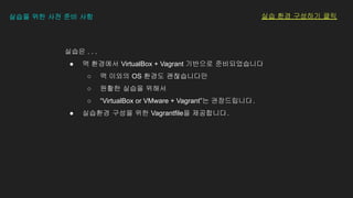 실습은 . . .
● 맥 환경에서 VirtualBox + Vagrant 기반으로 준비되었습니다
○ 맥 이외의 OS 환경도 괜찮습니다만
○ 원활한 실습을 위해서
○ “VirtualBox or VMware + Vagrant”는 권장드립니다.
● 실습환경 구성을 위한 Vagrantfile을 제공합니다.
실습을 위한 사전 준비 사항 실습 환경 구성하기 클릭
 